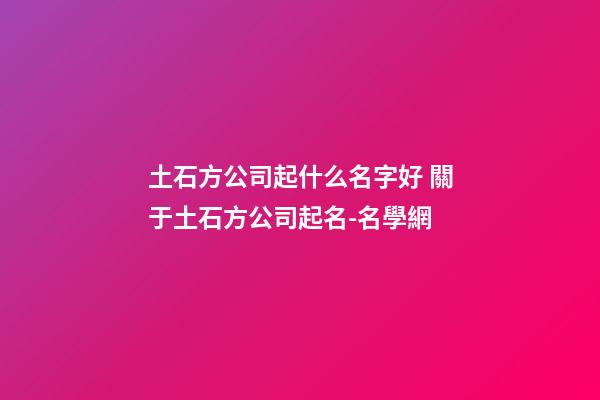 土石方公司起什么名字好 關于土石方公司起名-名學網-第1張-公司起名-玄機派